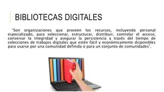 BIBLIOTECAS DIGITALES
“Son organizaciones que proveen los recursos, incluyendo personal
especializado, para seleccionar, estructurar, distribuir, controlar el acceso,
conservar la integridad y asegurar la persistencia a través del tiempo de
colecciones de trabajos digitales que estén fácil y económicamente disponibles
para usarse por una comunidad definida o para un conjunto de comunidades”.
 