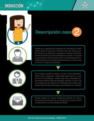 Servicio Nacional de Aprendizaje - SENA 2014 
Servicio Nacional de Aprendizaje - SENA 2014 
Descripción caso 
Nicolás es un aprendiz del programa de Tecnología en Multi-media, 
desde el inicio de su formación hace tres meses y me-dio, 
ha sido muy dedicado y cuidadoso en realizar las activida-des 
de formación que le han planteado sus tutores en la guías 
de aprendizaje. Nicolás desea recibir la retroalimentación co-rrespondiente 
de los trabajos presentados para conocer cómo 
le ha ido a lo largo de su proceso. 
Sin embargo, cuando le solicita a su tutor dicha retroalimen-tación, 
este le responde: “Usted debe saber cómo va, para 
eso hizo las actividades”. Nicolás está muy preocupado por-que 
teme encontrar algunas sorpresas, además su tutor le ha 
comentado que solo estará en el SENA por dos meses más, 
porque debe irse para otra región a encontrarse con su familia. 
Nicolás decide de manera respetuosa solicitar por escrito 
los juicios de evaluación de sus evidencias y quiere hacerlo 
cumpliendo con la normatividad del SENA. 
2 
 