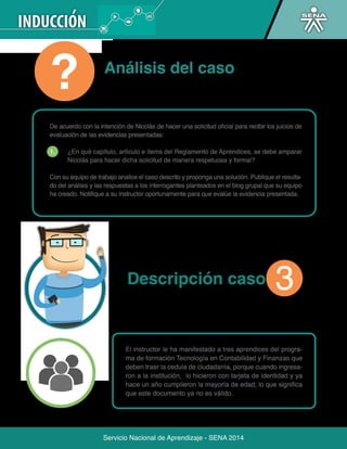 Servicio Nacional de Aprendizaje - SENA 2014 
Servicio Nacional de Aprendizaje - SENA 2014 
evaluación de las evidencias presentadas: 
1. ¿En qué capítulo, artículo e ítems del Reglamento de Aprendices, se debe amparar 
Nicolás para hacer dicha solicitud de manera respetuosa y formal? 
Con su equipo de trabajo analice el caso descrito y proponga una solución. Publique el resulta-do 
del análisis y las respuestas a los interrogantes planteados en el blog grupal que su equipo 
úe la evidencia presentada. 
Análisis del caso 
Descripción caso 
El instructor le ha manifestado a tres aprendices del progra-ma 
de formación Tecnología en Contabilidad y Finanzas que 
deben traer la cedula de ciudadanía, porque cuando ingresa-ron 
a la institución, lo hicieron con tarjeta de identidad y ya 
hace un año cumplieron la mayoría de edad, lo que significa 
que este documento ya no es válido. 
Adicionalmente, a pesar de que tienen un plan de mejora-miento, 
3 
 