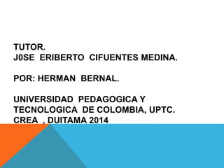 TUTOR. 
J0SE ERIBERTO CIFUENTES MEDINA. 
POR: HERMAN BERNAL. 
UNIVERSIDAD PEDAGOGICA Y 
TECNOLOGICA DE COLOMBIA, UPTC. 
CREA , DUITAMA 2014 
 