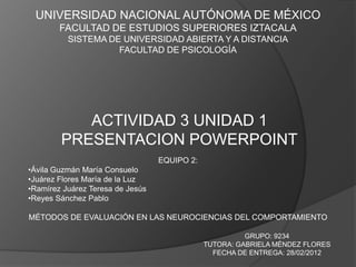 UNIVERSIDAD NACIONAL AUTÓNOMA DE MÉXICO
        FACULTAD DE ESTUDIOS SUPERIORES IZTACALA
          SISTEMA DE UNIVERSIDAD ABIERTA Y A DISTANCIA
                    FACULTAD DE PSICOLOGÍA




           ACTIVIDAD 3 UNIDAD 1
        PRESENTACION POWERPOINT
                                  EQUIPO 2:
•Ávila Guzmán María Consuelo
•Juárez Flores María de la Luz
•Ramírez Juárez Teresa de Jesús
•Reyes Sánchez Pablo

MÉTODOS DE EVALUACIÓN EN LAS NEUROCIENCIAS DEL COMPORTAMIENTO

                                                        GRUPO: 9234
                                              TUTORA: GABRIELA MÉNDEZ FLORES
                                                FECHA DE ENTREGA: 28/02/2012
 