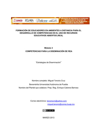 FORMACIÓN DE EDUCADORES EN AMBIENTES A DISTANCIA PARA EL
   DESARROLLO DE COMPETENCIAS EN EL USO DE RECURSOS
               EDUCATIVOS ABIERTOS (REA).




                              Módulo 3
         COMPETENCIAS PARA LA DISEMINACIÓN DE REA




                     “Estrategias de Diseminación”




                Nombre completo: Miguel Tenorio Cruz
             Benemérita Universidad Autónoma de Puebla
  Nombre del Plantel que colabora: Prep. Reg. Enrique Cabrera Barroso




               Correo electrónico: tenoriocm@yahoo.com
                                  miguel.tenorio@correo.buap.mx




                            MARZO 2013
 