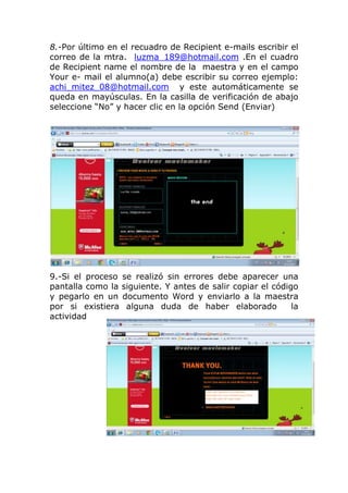 8.-Por último en el recuadro de Recipient e-mails escribir el
correo de la mtra. luzma_189@hotmail.com .En el cuadro
de Recipient name el nombre de la maestra y en el campo
Your e- mail el alumno(a) debe escribir su correo ejemplo:
achi_mitez_08@hotmail.com y este automáticamente se
queda en mayúsculas. En la casilla de verificación de abajo
seleccione “No” y hacer clic en la opción Send (Enviar)




9.-Si el proceso   se realizó sin errores debe aparecer una
pantalla como la   siguiente. Y antes de salir copiar el código
y pegarlo en un    documento Word y enviarlo a la maestra
por si existiera    alguna duda de haber elaborado            la
actividad
 