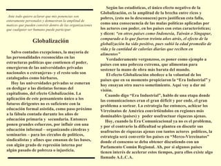 Según las estadísticas, el único efecto negativo de la Globalización, es la amplitud de la brecha entre ricos y pobres, (esto no lo desconocen) pero justifican esta falla, como una consecuencia de las malas políticas aplicadas por los actores con poder, en los países con estas características; y dicen:  “en otros países como Indonesia, Taiwán o Singapur, comparado a lo que fueron treinta años atrás, el efecto de la globalización ha sido positivo, pues subió la edad promedio de vida y la cantidad de calorías diarias que reciben en alimentos” Verdaderamente vergonzoso, es poner como ejemplo a países con una pobreza extrema, que alimentan para sostener la mano de obra más barata del mundo. El efecto Globalización obedece a la voluntad de los países que en su momento propiciaron la “Era Industrial” y hoy ensayan otro nuevo sometimiento. Aquí voy a dar mi visión.  Cuando digo “Era Industrial”, hablo de una etapa donde las comunicaciones eran el gran déficit y por ende, el gran problema a sortear. La estrategia fue entonces, achicar los Virreinatos de América convirtiéndolos en regiones más dominables (países) y  poder usufructuar riquezas ajenas.  Hoy, cuando la Era Comunicacional ya no es el problema, y por el contrario la dificultad se plantea en discutir sus usufructos de riquezas ajenas con tantos actores  políticos, la estrategia será convertir los países en “Merco-Virreinatos” donde el consenso se deba obtener discutiendo con un Parlamento Común Regional. Ah, por si algunos países tienen interés de acelerar estos tiempos, para ellos existe algo llamado A.L.C.A. Ante todo quiero aclarar que mis ponencias son enteramente personales y demuestran la amplitud de matices que pueden convivir dentro de las organizaciones que cualquier ser humano puede participar. Globalización Salvo contadas excepciones, la mayoría de las personalidades reconocidas en las estructuras políticas que contienen el poder, emergieron de las universidades privadas nacionales o extranjeras- y el resto solo son catalogados como bárbaros. Hoy las universidades privadas se esmeran en desligar a las distintas formas del capitalismo, del efecto Globalización. La aplicación de este pensamiento único a los futuros dirigentes no es suficiente con la educación formal asistida, como paso próximo a la fábula contada durante los años de educación primaria y  secundaria. Entonces ponen grandes esfuerzos, por influir con una educación informal – organizando cátedras y seminarios – para los círculos de políticos, sindicalistas y afines que emanan de las bases, con algún grado de represión interna por algún pasado de pobreza o injusticia. 