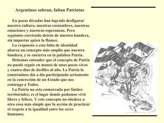 Argentinos sobran, faltan Patriotas En pocas décadas han logrado desfigurar nuestra cultura, nuestras costumbres, nuestras emociones y nuestras esperanzas. Pero seguimos corriendo detrás de nuestra bandera, sin importar quien la flamee. La respuesta a esta falta de identidad abarca un concepto más amplio que nuestra bandera, y se encierra en la palabra Patria. Debemos entender que el concepto de Patria no puede seguir en manos de unos pocos vivos y cuatro días de desfiles al año. La Patria la construimos día a día participando seriamente en la concreción de un Estado que nos contenga a Todos. La Patria no esta enmarcada por límites territoriales; es el lugar donde podamos vivir libres y felices. Y este concepto no obedece a otra cosa más simple que la acción de practicar el respeto a la igualdad entre los seres humanos. 