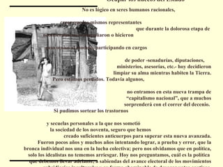 Ocupar los huecos del Estado  No es lógico en seres humanos racionales,  creer que los mismos representantes  que durante la dolorosa etapa de  neoliberalismo, acompañaron o hicieron  caso omiso al modelo, participando en cargos  de poder -senadurías, diputaciones,  ministerios, asesorías, etc.- hoy decidieron limpiar su alma mientras habiten la Tierra. Pero estamos perdidos. Todavía algunos,  no entramos en esta nueva trampa de “ capitalismo nacional”, que a muchos sorprenderá con el correr del decenio.  Si pudimos sortear los trastornos  y secuelas personales a la que nos sometió  la sociedad de los noventa, seguro que hemos  creado suficientes anticuerpos para superar esta nueva avanzada. Fueron pocos años y muchos años intentando lograr, a prueba y error, que la bronca individual nos una en la lucha colectiva; pero nos olvidamos que en política, solo los idealistas no tememos arriesgar. Hoy nos preguntamos, cuál es la política  que debemos llevar adelante, a sabiendas del avance electoral de los movimientos subsidiarios inculturales y su forma abominable de devorar votos cautivos. 