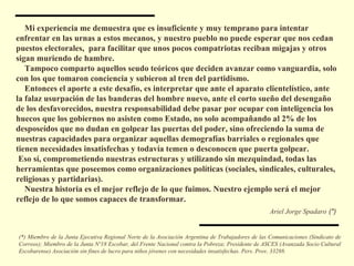 (*) Miembro de la Junta Ejecutiva Regional Norte de la Asociación Argentina de Trabajadores de las Comunicaciones (Sindicato de Correos); Miembro de la Junta Nº18 Escobar, del Frente Nacional contra la Pobreza; Presidente de ASCES (Avanzada Socio Cultural Escobarense) Asociación sin fines de lucro para niños jóvenes con necesidades insatisfechas. Pers. Prov. 33288. Mi experiencia me demuestra que es insuficiente y muy temprano para intentar enfrentar en las urnas a estos mecanos, y nuestro pueblo no puede esperar que nos cedan puestos electorales,  para facilitar que unos pocos compatriotas reciban migajas y otros sigan muriendo de hambre. Tampoco comparto aquellos seudo teóricos que deciden avanzar como vanguardia, solo con los que tomaron conciencia y subieron al tren del partidismo. Entonces el aporte a este desafío, es interpretar que ante el aparato clientelístico, ante la falaz usurpación de las banderas del hombre nuevo, ante el corto sueño del desengaño de los desfavorecidos, nuestra responsabilidad debe pasar por ocupar con inteligencia los huecos que los gobiernos no asisten como Estado, no solo acompañando al 2% de los desposeídos que no dudan en golpear las puertas del poder, sino ofreciendo la suma de nuestras capacidades para organizar aquellas demografías barriales o regionales que tienen necesidades insatisfechas y todavía temen o desconocen que puerta golpear.  Eso sí, comprometiendo nuestras estructuras y utilizando sin mezquindad, todas las herramientas que poseemos como organizaciones políticas (sociales, sindicales, culturales, religiosas y partidarias). Nuestra historia es el mejor reflejo de lo que fuimos. Nuestro ejemplo será el mejor reflejo de lo que somos capaces de transformar. Ariel Jorge Spadaro   (*)   