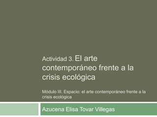 Actividad 3. El arte
contemporáneo frente a la
crisis ecológica
Módulo III. Espacio: el arte contemporáneo frente a la
crisis ecológica
Azucena Elisa Tovar Villegas
 