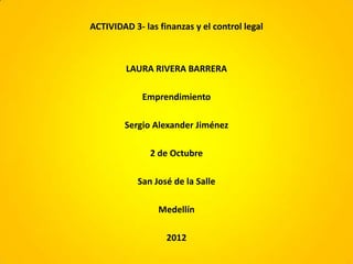 ACTIVIDAD 3- las finanzas y el control legal



         LAURA RIVERA BARRERA

             Emprendimiento

        Sergio Alexander Jiménez

               2 de Octubre

            San José de la Salle

                 Medellín

                   2012
 