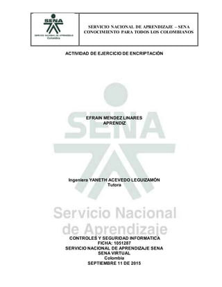 SERVICIO NACIONAL DE APRENDIZAJE – SENA
CONOCIMIENTO PARA TODOS LOS COLOMBIANOS
ACTIVIDAD DE EJERCICIO DE ENCRIPTACIÓN
EFRAIN MENDEZ LINARES
APRENDIZ
Ingeniera YANETH ACEVEDO LEGUIZAMÓN
Tutora
CONTROLES Y SEGURIDAD INFORMATICA
FICHA: 1051287
SERVICIO NACIONAL DE APRENDIZAJE SENA
SENA VIRTUAL
Colombia
SEPTIEMBRE 11 DE 2015
 