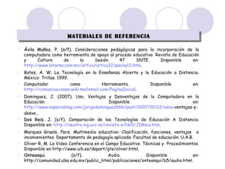 MATERIALES DE REFERENCIA Ávila Muñoz, P. (s/f).  Consideraciones pedagógicas para la incorporación de la computadora como herramienta de apoyo al proceso educativo. Revista de Educación y Cultura de la Sesión 47 SNTE. Disponible en:  http://www.latarea.com.mx/articu/articu12/pavila12.htm . Bates, A. W. La Tecnología en la Enseñanza Abierta y la Educación a Distancia. México: Trillas. 1999. Computador como Herramienta.  Disponible en:  http://comunicaciones.wiki.mailxmail.com/PaginaInicial . Dominguez, J. (2007). Uso, Ventajas y Desventajas de la Computadora en la Educación.  Disponible en:  http://www.espacioblog.com/jorgedominguez666/post/2007/01/12/usos -ventajas-y-desve... Dos Reis , J. (s/f). Comparación de las Tecnologías de Educación A Distancia. Disponible en:  http://neutro.ing.ucv.ve/revista-e/No5/JDReis.htm . Marques Graels, Pere. Multimedia educativo: Clasificación, funciones, ventajas  e inconvenientes. Departamento de pedagogía aplicada: Facultad de educación. U.A.B. Oliver R, M. La Video Conferencia en el Campo Educativo. Técnicas y  Procedimientos. Disponible en http://www.uib.es/depart/gte/oliver.html. Onteanqui.  (s/f). Audio. Disponible en: http://comunidad.ulsa.edu.mx/public_html/publicaciones/onteanqui/b5/audio.html. 