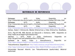 MATERIALES DE REFERENCIA Onteanqui.  (s/f). Video. Disponible en: http://comunidad.ulsa.edu.mx/public_html/publicaciones/onteanqui/b5/video..html. Onteanqui.  (s/f). Audio. Disponible en: http://comunidad.ulsa.edu.mx/public_html/publicaciones/onteanqui/b5/audio.html. Onteanqui.  (s/f). Video. Disponible en:  http://comunidad.ulsa.edu.mx/public_html/publicaciones/onteanqui/b5/video..html . Salinas, Jesús I. Interacción, Medios Interactivos y Video Interactivo. Enseñanza, 10-11, Pág.137-148. RED Revista de Educación a Distancia, 1994.   Disponible en http://www.uib.es/depart/gte/medios.html. Sánchez, L. (s/f). Audio y Video Conferencia. Disponible en: http://es.geocities.com/lydaandrea/hwct/T3/t3.htm. Sistemas de Audio, Video y teleconferencia.  Disponible en:  http://www.campusvirtualgitt.net/tecnologia/teleconferencia.html . Teleconferencia. Disponible en:  http://www.convexus.com.pe/teleconferencia.html . http://www.ticbolivia.net/index.php?nw=1&mc=46&d=5%20Noticias&cod=10524 . Universidad Nacional Abierta. Las Teleconferencias (audio/video). Material audiovisual. 