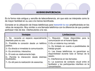 AUDIOCONFERENCIA Es la forma más antigua y   sencilla de teleconferencia, sin que esto se interprete como la de mayor facilidad en su uso o la menos tecnificada .   Consiste en la utilización de líneas telefónicas para  transmitir la voz  amplificándola en los  sitios de recepción. Muy similar a una llamada telefónica con la diferencia de que pueden participar más de dos  interlocutores a la vez. 1.- Requiere  líneas disponibles para la comunicación en el horario fijado  2.-Es un sistema muy cerrado. 3.- Es limitado en cuanto a posibilidades de trabajo grupal. 4.- Las líneas telefónicas no garantizan su disponibilidad durante todo el tiempo de la sesión. 5.- Interferencia en las llamadas. 6.- La ausencia de contacto visual entre el facilitador y los participantes interfiere en la concentración. 1.- No  necesita un espacio especialmente diseñado para su uso. 2.- Posibilita la conexión desde un teléfono público. 3.- Es directa e inmediata la comunicación. 4.- Es sincrónica, interactiva. 5.- El costo es relativamente bajo. 6.- Permite la interacción desde distintas localidades.  7.- Es útil para la realización de asesorías.   Limitaciones Ventajas 