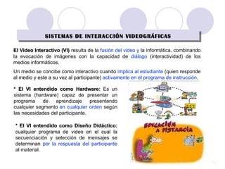 SISTEMAS DE INTERACCIÓN VIDEOGRÁFICAS * El VI entendido como Hardware:  Es un sistema (hardware) capaz de presentar un programa de aprendizaje presentando cualquier segmento  en cualquier orden  según las necesidades del participante. * El VI entendido como Diseño Didáctico:   cualquier programa de video en el cual la secuenciación y selección de mensajes se determinan  por la respuesta del participante  al material. El Video Interactivo (VI)   resulta de la  fusión   del video y  la informática, combinando la evocación de imágenes con la capacidad de  diálogo  (interactividad) de los medios informáticos. Un medio se concibe como interactivo cuando  implica al estudiante  (quien responde al medio y este a su vez al participante)  activamente en el programa de instrucción . 