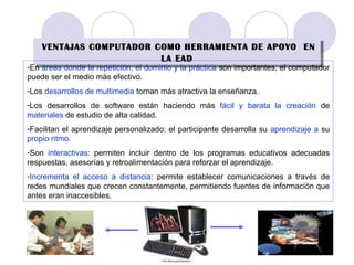 VENTAJAS COMPUTADOR COMO HERRAMIENTA DE APOYO  EN LA EAD En  áreas donde la repetición, el dominio y la práctica  son importantes, el computador puede ser el medio más efectivo. Los  desarrollos de multimedia  tornan más atractiva la enseñanza. Los desarrollos de software están haciendo más  fácil y barata la creación  de  materiales  de estudio de alta calidad. Facilitan el aprendizaje personalizado: el participante desarrolla su  aprendizaje a  su  propio ritmo . Son  interactivas : permiten incluir dentro de los programas educativos adecuadas respuestas, asesorías y retroalimentación para reforzar el aprendizaje. Incrementa el acceso a distancia : permite establecer comunicaciones a través de redes mundiales que crecen constantemente, permitiendo fuentes de información que antes eran inaccesibles. 