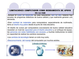 LIMITACIONES COMPUTADOR COMO HERRAMIENTA DE APOYO EN LA EAD Aunque el  costo de desarrollo  se está reduciendo,  aún es alto , todavía hay escasez de programas didácticos de buena calidad y que realmente generen una demanda. Gran  cantidad de   materiales  para computadora, especialmente de multimedia, tiene un  diseño muy pobre  desde el punto de vista educativo. El diseño de cursos por computadora ( courseware ) de buena calidad educativa necesitan un nivel de  capacidad para el diseño educativo  y un enfoque de equipo; las  personas con estas habilidades son escasas , y muchas instituciones no están en capacidad de realizar los cambios necesarios. -Los  cambios de tecnología  tienen un ciclo muy corto. - Desconocimiento  del manejo  del computador por muchos adultos. 