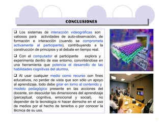 CONCLUSIONES Los sistemas de  interacción videográficas  son  valiosos para  actividades de auto-observación, de formación e interacción (cuando se  comprometa activamente al participante ), contribuyendo a la construcción de principios y al debate en tiempo real . Con e l  computador  el participante  explora y  experimenta dentro de ese entorno, convirtiéndose en una herramienta que  potencia el desarrollo de las habilidades cognitivas del alumno .  Al usar cualquier  medio como recurso  con fines educativos, no perder de vista que son sólo un apoyo al aprendizaje, todo debe  girar en torno al contenido y  modelo pedagógico  presente en las acciones del docente, sin descuidar las dimensiones del aprendizaje (perceptual, cognitiva, emocional y social),  no depender de la tecnología ni hacer derroche en el uso de medios por el hecho de tenerlos o por conocer la técnica de su uso. 