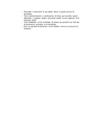 - Desarrollar el autocontrol lo que implica liderar su propio proceso de
aprendizaje.
- Tener autodeterminación y autodisciplina de forma que le permita superar
dificultades y organizar tiempos para poder cumplir con las exigencias de la
educación virtual.
- Tener habilidades con las tecnologías de manera que aprender usar todo tipo
de herramientas necesarias en su aprendizaje.
- Estar en capacidad de interactuar con los distintos actores en el proceso de
formación.
 