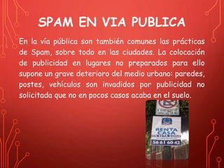 SPAM EN VIA PUBLICA 
En la vía pública son también comunes las prácticas 
de Spam, sobre todo en las ciudades. La colocación 
de publicidad en lugares no preparados para ello 
supone un grave deterioro del medio urbano: paredes, 
postes, vehículos son invadidos por publicidad no 
solicitada que no en pocos casos acaba en el suelo. 
 
