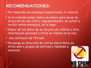 RECOMENDACIONES: 
• No responda los mensajes sospechosos, ni reenvié. 
• Si le ordenan pulsar sobre un enlace para sacar su 
dirección de una lista y, supuestamente, no volver a 
recibir estos mensajes, no lo haga. 
• Nunca dé los datos de su tarjeta de crédito u otra 
información personal a sitios no fiables en la red. 
• Use software de filtrado. 
• No ponga su dirección de correo electrónico en 
sitios web o grupos de noticias o tablones e 
anuncios. 
 