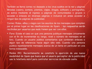 También se llama correo no deseado a los virus sueltos en la red y páginas 
filtradas (casino, sorteos, premios, viajes, drogas, software y pornografía), 
se activa mediante el ingreso a páginas de comunidades o grupos o 
acceder a enlaces en diversas páginas o inclusive sin antes acceder a 
ningún tipo de páginas de publicidad. 
Correo: Rolex, eBay y viagra son los asuntos de los mensajes que compiten 
por el primer lugar en las clasificaciones de Spam. : las respuestas serán 
recibidas por usuarios que nada tienen que ver con ellos. 
• Foro: Existe el caso en que una persona publique mensajes únicamente 
con el fin de incrementar su rango, nivel o número de mensajes en el 
foro. Cuando un usuario pública comentarios que contienen enlaces o 
algún tipo de referencia hacia algún sitio web. Cuando una persona 
publica repetidamente mensajes acerca de un tema en particular en una 
forma indeseable. 
• Redes IRC: Recientemente se constata la aparición de una nueva 
modalidad de Spam que busca que el usuario perceptor de la publicidad 
use la telefonía móvil para contratar servicios de elevado costo. 
