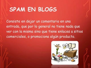 SPAM EN BLOGS 
Consiste en dejar un comentario en una 
entrada, que por lo general no tiene nada que 
ver con la misma sino que tiene enlaces a sitios 
comerciales, o promociona algún producto. 
 