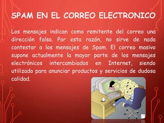 SPAM EN EL CORREO ELECTRONICO 
Los mensajes indican como remitente del correo una 
dirección falsa. Por esta razón, no sirve de nada 
contestar a los mensajes de Spam. El correo masivo 
supone actualmente la mayor parte de los mensajes 
electrónicos intercambiados en Internet, siendo 
utilizado para anunciar productos y servicios de dudosa 
calidad. 
 