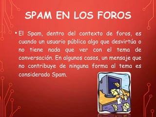 SPAM EN LOS FOROS 
• El Spam, dentro del contexto de foros, es 
cuando un usuario pública algo que desvirtúa o 
no tiene nada que ver con el tema de 
conversación. En algunos casos, un mensaje que 
no contribuye de ninguna forma al tema es 
considerado Spam. 
 