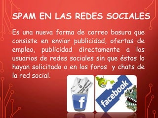 SPAM EN LAS REDES SOCIALES 
Es una nueva forma de correo basura que 
consiste en enviar publicidad, ofertas de 
empleo, publicidad directamente a los 
usuarios de redes sociales sin que éstos lo 
hayan solicitado o en los foros y chats de 
la red social. 
 