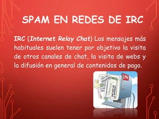 SPAM EN REDES DE IRC 
IRC (Internet Relay Chat) Los mensajes más 
habituales suelen tener por objetivo la visita 
de otros canales de chat, la visita de webs y 
la difusión en general de contenidos de pago. 
 