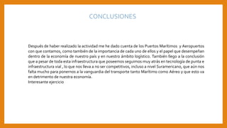 CONCLUSIONES
Después de haber realizado la actividad me he dado cuenta de los Puertos Marítimos y Aeropuertos
con que contamos, como también de la importancia de cada uno de ellos y el papel que desempeñan
dentro de la economía de nuestro país y en nuestro ámbito logístico. También llego a la conclusión
que a pesar de toda esta infraestructura que poseemos seguimos muy atrás en tecnología de punta e
infraestructura vial , lo que nos lleva a no ser competitivos, incluso a nivel Suramericano, que aún nos
falta mucho para ponernos a la vanguardia del transporte tanto Marítimo como Aéreo y que esto va
en detrimento de nuestra economía.
Interesante ejercicio
 