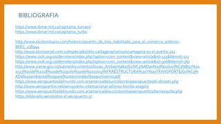 BIBLIOGRAFIA
https://www.dimar.mil.co/capitania_tumaco
https://www.dimar.mil.co/capitania_turbo
http://www.elcolombiano.com/historico/puerto_de_tolu_habilitado_para_el_comercio_exterior-
BEEC_238944
http://www.eluniversal.com.co/especiales/dilo-cartagena/noticias/cartagena-es-el-puerto-221
https://www.cioh.org.co/derrotero/index.php?option=com_content&view=article&id=133&Itemid=173
https://www.cioh.org.co/derrotero/index.php?option=com_content&view=article&id=306&Itemid=367
http://www.siame.gov.co/siame/documentos/Guias_Ambientales/Gu%C3%ADas%20Resoluci%C3%B3n%20
1023%20del%2028%20de%20julio%20de%202005/INFRAESTRUCTURA%20Y%20TRANSPORTE/Gu%C3%
ADa%20ambiental%20para%20terminales%20portuarios.pdf
https://www.aeropuertosdelmundo.com.ar/americadelsur/colombia/aeropuertos/el-dorado.php
http://www.aeropuertos.net/aeropuerto-internacional-alfonso-bonilla-aragon/
https://www.aeropuertosdelmundo.com.ar/americadelsur/colombia/aeropuertos/barranquilla.php
https://eldorado.aero/sobre-el-aeropuerto-5/
 