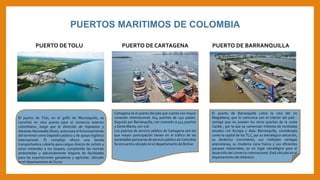 El puerto de Tolú, en el golfo de Morrosquillo, se
convirtió en otra puerta para el comercio exterior
colombiano, luego que la Dirección de Impuestos y
Aduanas Nacionales (Dian), autorizara el funcionamiento
del terminal como Depósito público y de apoyo logístico
internacional. El complejo ofrece una banda
transportadora cubierta para cargue directo de carbón y
otros minerales a los buques, cumpliendo las normas
ambientales y adicionalmente dispone de facilidades
para las exportaciones ganaderas y agrícolas. Ubicado
en el departamento de Sucre
PUERTOS MARITIMOS DE COLOMBIA
PUERTO DETOLU PUERTO DE CARTAGENA
Cartagena es el puerto del país que cuenta con mayor
conexión internacional: 614 puertos de 140 países.
Seguido por Barranquilla, con conexión a 424 puertos
y Santa Marta, con 216.
Los puertos de servicio público de Cartagena son los
que mayor participación tienen en el tráfico de las
sociedades portuarias de servicio público de Colombia
Se encuentra ubicado en el departamento de Bolívar
PUERTO DE BARRANQUILLA
El puerto de Barranquilla cubre la ruta del río
Magdalena, que lo comunica con el interior del país -
ventaja que no poseen los otros puertos de la costa
Caribe , por la que se comercian millones de toneladas
anuales con Europa y Asia. Barranquilla, considerada
como la capital de los TLC, por su estratégica ubicación,
su dinámico crecimiento, sus múltiples ventajas
arancelarias, su moderna zona franca y sus eficientes
parques industriales, es un lugar estratégico para el
desarrollo del comercio internacional. Está ubicado en el
departamento del Atlántico
 