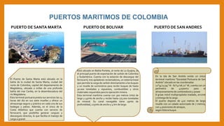 PUERTOS MARITIMOS DE COLOMBIA
PUERTO DE SANTA MARTA
El Puerto de Santa Marta está ubicado en la
bahía de la ciudad de Santa Marta; ciudad del
norte de Colombia, capital del departamento de
Magdalena, ubicada a orillas de una profunda
bahía del mar Caribe, en la desembocadura del
río Magdalena.
Esta terminal portuaria presta sus servicios las 24
horas del día en sus siete muelles y ofrece un
almacenaje seguro y práctico en cada una de sus
bodegas y patios. Además, es el único de la
Costa Atlántica que cuenta con servicio de
ferrocarril, que posibilita generar cargues y
descargues directos, lo que facilita el manejo de
carga a granel.
PUERTO DE BOLIVAR
Está ubicado en Bahía Portete, al norte de La Guajira, es
el principal puerto de exportación de carbón de Colombia
y Sudamérica. Cuenta con la estación de descargue del
ferrocarril, tres apiladores-reclamadores, un sistema lineal
que permite la carga de carbón directamente a los buques
y un muelle de suministros para recibir buques de hasta
30.000 toneladas y repuestos, combustibles y otros
materiales requeridos para la operación minera.
Esta terminal marítima cuenta con 300 metros (mts) de
largo y 45mts de ancho y recibe hasta 175.000 toneladas
de mineral. Su canal navegable tiene 19mts de
profundidad, 225mts de ancho y 4 km de largo.
PUERTO DE SAN ANDRES
En la isla de San Andrés existe un único
terminal marítimo "Sociedad Portuaria de San
Andrés" ubicado en las coordenadas
12°34'23.94'' N - 81°42'06.72'' W, cuenta con un
perímetro de 42500m2 para el
almacenamiento de contenedores y posee
8 grúas móvil multipropósito traslado, arrume
y entrega de la carga.
El puerto dispone de 420 metros de largo
muelle con un calado autorizado de 7 metros,
con 4 posiciones de atraque,
según Eslora buque.
 