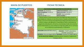 EXTENSIÓN: 68,1 Hectáreas
ÁREAS EN BODEGAS: 34.641 m2
UBICACIÓN:BUENAVENTURA (VALLE)
DISTANCIA: Férrea con Bogota 620 Km DISTANCIA: Carretera con Bogota 680 Km.
MUELLES: 12
POSICION: 3º 50`00” Latitud Norte
77º 00`00” Latitud Oeste
TIPO DE NAVES QUE ARRIBAN:Portacontenedores, Granelero, Carga General,
Tranquero, Ro-Ro
FICHA TECNICA PUERTO MARITIMO DE BUENAVENTURA
Canal de acceso: El canal de acceso tiene una longitud de 28 Km. desde las
proximidades de La Bocana, en mar afuera, hasta el costado occidental de la isla
Cascajal, junto al terminal de la Sociedad Portuaria Regional de Buenaventura. El
ancho en la base es de 160 metros. En diciembre de 1997 se terminaron los
dragados de profundización a 10 metros, encontrándose fondos duros (arcillas
de alta compactación) en varios sectores a lo largo de la bahía, pero se cuenta ya
con un diseño de la profundización a 12,50 metros.
LONGITUD DE MUELLE: 2.002 m
ÁREAS EN PATIOS: 150.278 m2
CALADO: 35 pies promedio
REMOLCADORES: 4CANAL DE ACCESO: 12.5 m
MAPA DE PUERTOS FICHATECNICA
 