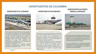 El Aeropuerto Internacional Alfonso Bonilla Aragón ,
llamado también como Aeropuerto Internacional de
Palmaseca, se encuentra ubicado en el municipio de
Palmira y sirve a la capital del Valle del Cauca en la
ciudad de Santiago de Cali, Colombia.
Es el tercer aeropuerto en movilidad de pasajeros
internacionales y de carga, después del Aeropuerto
El Dorado de la ciudad de Bogotá y del Aeropuerto
José María Córdova de Medellín
El aeropuerto internacional de Palonegro, ubicado en
el municipio de Lebrija Santander marcó una nueva
etapa de progreso para el Departamento de
Santander y su capital, la ciudad de Bucaramanga. La
magnífica obra estuvo a cargo del Departamento
Administrativo de Aeronáutica Civil.
Las modernas instalaciones que fueron inauguradas
por el Presidente Misael Pastrana en agosto de 1974
justo antes de terminar su mandato, venían a
reemplazar el antiguo Aeropuerto “Gómez Niño”. El
vuelo inaugural se llevó a cabo en un Boeing 727 de la
empresa Avianca, al mando del Capitán Álvaro
Barrera Gómez.
AEROPUERTOS DE COLOMBIA
AEROPUERTO EL DORADO
El Aeropuerto Internacional El Dorado, inaugurado el
10 de diciembre de 1959, sirve a la ciudad de Bogotá
en el Dpto. de Cundinamarca y es el más importante
del país. Concentra la mayoría de los vuelos de
cabotaje y opera con destinos en toda América y los
principales puntos de Europa. También es el
aeropuerto de carga más importante de
Latinoamérica, contando con una de las pistas de
aterrizaje más grandes del mundo.
Cantidad de terminales - 2 - Terminal 1 (vuelos
nacionales e internacionales) y Terminal 2 (vuelos
domésticos), abiertas las 24 horas.
AEROPUERTO PALONEGRO
AEROPUERTO ALFONSO
BONILLA ARAGON
 