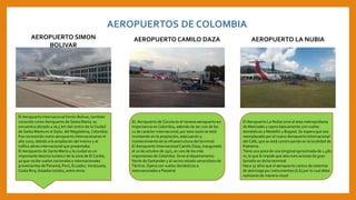AEROPUERTOS DE COLOMBIA
AEROPUERTO SIMON
BOLIVAR
El Aeropuerto Internacional Simón Bolívar, también
conocido como Aeropuerto de Santa Marta, se
encuentra ubicado a 16,5 km del centro de la Ciudad
de Santa Marta en el Dpto. del Magdalena, Colombia.
Fue reconocido como aeropuerto internacional en el
año 2007, debido a la ampliación del mismo y al
tráfico aéreo internacional que presentaba.
El Aeropuerto de Santa Marta y la ciudad es un
importante destino turístico de la zona de El Caribe,
ya que recibe vuelos nacionales e internacionales
provenientes de Panamá, Perú, Ecuador, Venezuela,
Costa Rica, Estados Unidos, entre otros.
AEROPUERTO CAMILO DAZA
EL Aeropuerto de Cúcuta es el noveno aeropuerto en
importancia en Colombia, además de ser uno de los
11 de carácter internacional, por esta razón se está
invirtiendo en la ampliación, adecuación y
mantenimiento de la infraestructura del terminal.
El Aeropuerto Internacional Camilo Daza, inaugurado
el 10 de octubre de 1971, es uno de los más
importantes de Colombia. Sirve al departamento
Norte de Santander y al vecino estado venezolano de
Táchira. Opera con vuelos domésticos e
internacionales a Panamá.
AEROPUERTO LA NUBIA
El Aeropuerto La Nubia sirve al área metropolitana
de Manizales y opera básicamente con vuelos
domésticos a Medellín y Bogotá. Se espera que sea
reemplazado por el nuevo Aeropuerto Internacional
del Café, que se está construyendo en la localidad de
Palestina.
Tiene una pista de una longitud aproximada de 1.480
m, lo que le impide que aterricen aviones de gran
tamaño en dicha terminal
Hace 57 años que el aeropuerto carece de sistemas
de aterrizaje por instrumentos (ILS) por lo cual debe
realizarse de manera visual
 