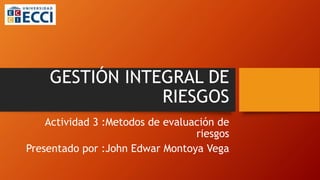 GESTIÓN INTEGRAL DE
RIESGOS
Actividad 3 :Metodos de evaluación de
riesgos
Presentado por :John Edwar Montoya Vega
 