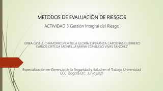 METODOS DE EVALUACIÓN DE RIESGOS
ACTIVIDAD 3 Gestión Integral del Riesgo
ERIKA GYSELL CHAMORRO PORTILLA GLORIA ESPERANZA CARDENAS GUERRERO
CARLOS ORTEGA MONTILLA MARIA CONSUELO VIVAS SANCHEZ
Especialización en Gerencia de la Seguridad y Salud en el Trabajo Universidad
ECCI Bogotá D.C. Junio 2021
 