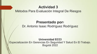 Actividad 3
Métodos Para Evaluación Integral De Riesgos
Presentado por∶
Dr. Antonio Isaac Rodríguez Rodríguez
Universidad ECCI
Especialización En Gerencias En Seguridad Y Salud En El Trabajo.
Bogotá 2022
 
