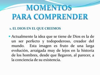 1. EL DIOS EN EL QUE CREEMOS
 Actualmente la idea que se tiene de Dios es la de
un ser perfecto y todopoderoso, creador del
mundo. Esta imagen es fruto de una larga
evolución, arraigada muy de lejos en la historia
de los hombres, desde que llegaron, al parecer, a
la conciencia de su existencia.
 