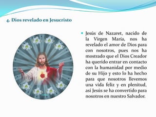 4. Dios revelado en Jesucristo
 Jesús de Nazaret, nacido de
la Virgen María, nos ha
revelado el amor de Dios para
con nosotros, pues nos ha
mostrado que el Dios Creador
ha querido entrar en contacto
con la humanidad por medio
de su Hijo y esto lo ha hecho
para que nosotros llevemos
una vida feliz y en plenitud,
así Jesús se ha convertido para
nosotros en nuestro Salvador.
 