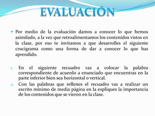 Por medio de la evaluación damos a conocer lo que hemos
asimilado, a la vez que retroalimentamos los contenidos vistos en
la clase, por eso te invitamos a que desarrolles el siguiente
crucigrama como una forma de dar a conocer lo que has
aprendido.
1. En el siguiente recuadro vas a colocar la palabra
correspondiente de acuerdo a enunciado que encuentras en la
parte inferior bien sea horizontal o vertical.
2. Con las palabras que rellenes el recuadro vas a realizar un
escrito mínimo de media página en la expliques la importancia
de los contenidos que se vieron en la clase.
 
