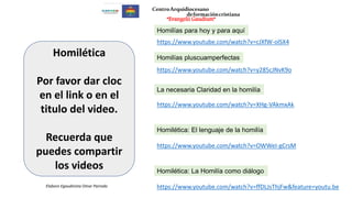 https://www.youtube.com/watch?v=XHg-VAkmxAk
La necesaria Claridad en la homilía
Homilética: El lenguaje de la homilía
https://www.youtube.com/watch?v=OWWeI-gCrsM
Homilética: La Homilía como diálogo
https://www.youtube.com/watch?v=ffDLJsThjFw&feature=youtu.be
https://www.youtube.com/watch?v=y285cJNvK9o
Homilías pluscuamperfectas
Homilías para hoy y para aquí
https://www.youtube.com/watch?v=cJXfW-olSX4
Homilética
Por favor dar cloc
en el link o en el
titulo del video.
Recuerda que
puedes compartir
los videos
Elaboro Egaudinista Omar Parrado
CentroArquidiocesano
deformacióncristiana
“Evangelii Gaudium”
 