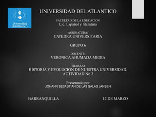 UNIVERSIDAD DEL ATLANTICO
FACULTAD DE LA EDUCACION
Lic. Español y literatura
ASIGNATURA:
CATEDRA UNIVERSITARIA
GRUPO 6
DOCENTE:
VERONICAAHUMADA MEDIA
TRABAJO
HISTORIA Y EVOLUCION DE NUESTRA UNIVERSIDAD.
ACTIVIDAD No 3
Presentado por
JOHANN SEBASTIAN DE LAS SALAS JANSEN
BARRANQUILLA 12 DE MARZO
 
