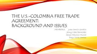 THE U.S.-COLOMBIA FREE TRADE 
AGREEMENT: 
BACKGROUND AND ISSUES 
MEMBERS: Juan Camilo Gordillo 
Jeimy López Bermúdez 
Sergio Mauricio Murcia 
Diego Torres Santos 
 