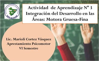 Lic. Marioli Cortez Vásquez
Aprestamiento Psicomotor
VI Semestre
Actividad de Aprendizaje N° 3
Integración del Desarrollo en las
Áreas: Motora Gruesa-Fina
 