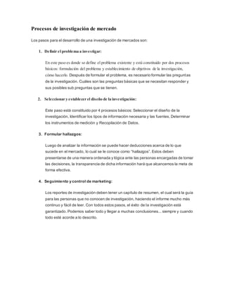 Procesos de investigación de mercado
Los pasos para el desarrollo de una investigación de mercados son:
1. Definir el problema a investigar:
En este paso es donde se define el problema existente y está constituido por dos procesos
básicos: formulación del problema y establecimiento de objetivos de la investigación,
cómo hacerlo. Después de formular el problema, es necesario formular las preguntas
de la investigación. Cuáles son las preguntas básicas que se necesitan responder y
sus posibles sub preguntas que se tienen.
2. Seleccionar y establecer el diseño de la investigación:
Este paso está constituido por 4 procesos básicos: Seleccionar el diseño de la
investigación, Identificar los tipos de información necesaria y las fuentes, Determinar
los instrumentos de medición y Recopilación de Datos.
3. Formular hallazgos:
Luego de analizar la información se puede hacer deducciones acerca de lo que
sucede en el mercado, lo cual se le conoce como “hallazgos”. Estos deben
presentarse de una manera ordenada y lógica ante las personas encargadas de tomar
las decisiones, la transparencia de dicha información hará que alcancemos la meta de
forma efectiva.
4. Seguimiento y control de marketing:
Los reportes de investigación deben tener un capítulo de resumen, el cual será la guía
para las personas que no conocen de investigación, haciendo el informe mucho más
continuo y fácil de leer. Con todos estos pasos, el éxito de la investigación está
garantizado. Podemos saber todo y llegar a muchas conclusiones... siempre y cuando
todo esté acorde a lo descrito.
 