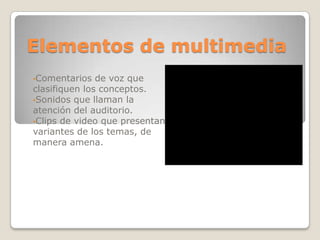 Elementos de multimedia
•Comentarios

de voz que
clasifiquen los conceptos.
•Sonidos que llaman la
atención del auditorio.
•Clips de video que presentan
variantes de los temas, de
manera amena.

 
