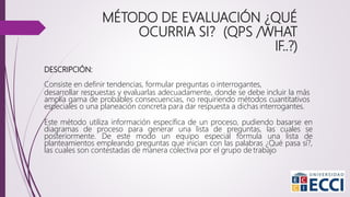 DESCRIPCIÓN:
Consiste en definir tendencias, formular preguntas o interrogantes,
desarrollar respuestas y evaluarlas adecuadamente, donde se debe incluir la más
amplia gama de probables consecuencias, no requiriendo métodos cuantitativos
especiales o una planeación concreta para dar respuesta a dichas interrogantes.
Este método utiliza información específica de un proceso, pudiendo basarse en
diagramas de proceso para generar una lista de preguntas, las cuales se
posteriormente. De este modo un equipo especial formula una lista de
planteamientos empleando preguntas que inician con las palabras ¿Qué pasa sí?,
las cuales son contestadas de manera colectiva por el grupo de trabajo
MÉTODO DE EVALUACIÓN ¿QUÉ
OCURRIA SI? (QPS /WHAT
IF..?)
 